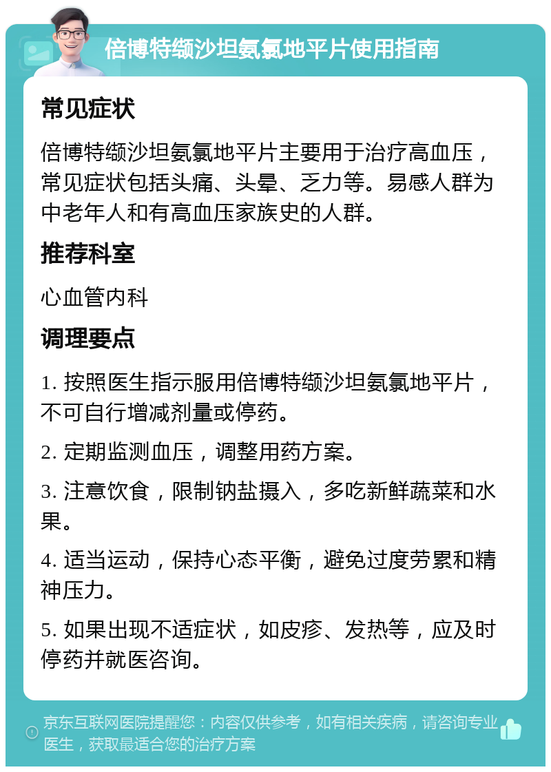 倍博特缬沙坦氨氯地平片使用指南 常见症状 倍博特缬沙坦氨氯地平片主要用于治疗高血压，常见症状包括头痛、头晕、乏力等。易感人群为中老年人和有高血压家族史的人群。 推荐科室 心血管内科 调理要点 1. 按照医生指示服用倍博特缬沙坦氨氯地平片，不可自行增减剂量或停药。 2. 定期监测血压，调整用药方案。 3. 注意饮食，限制钠盐摄入，多吃新鲜蔬菜和水果。 4. 适当运动，保持心态平衡，避免过度劳累和精神压力。 5. 如果出现不适症状，如皮疹、发热等，应及时停药并就医咨询。