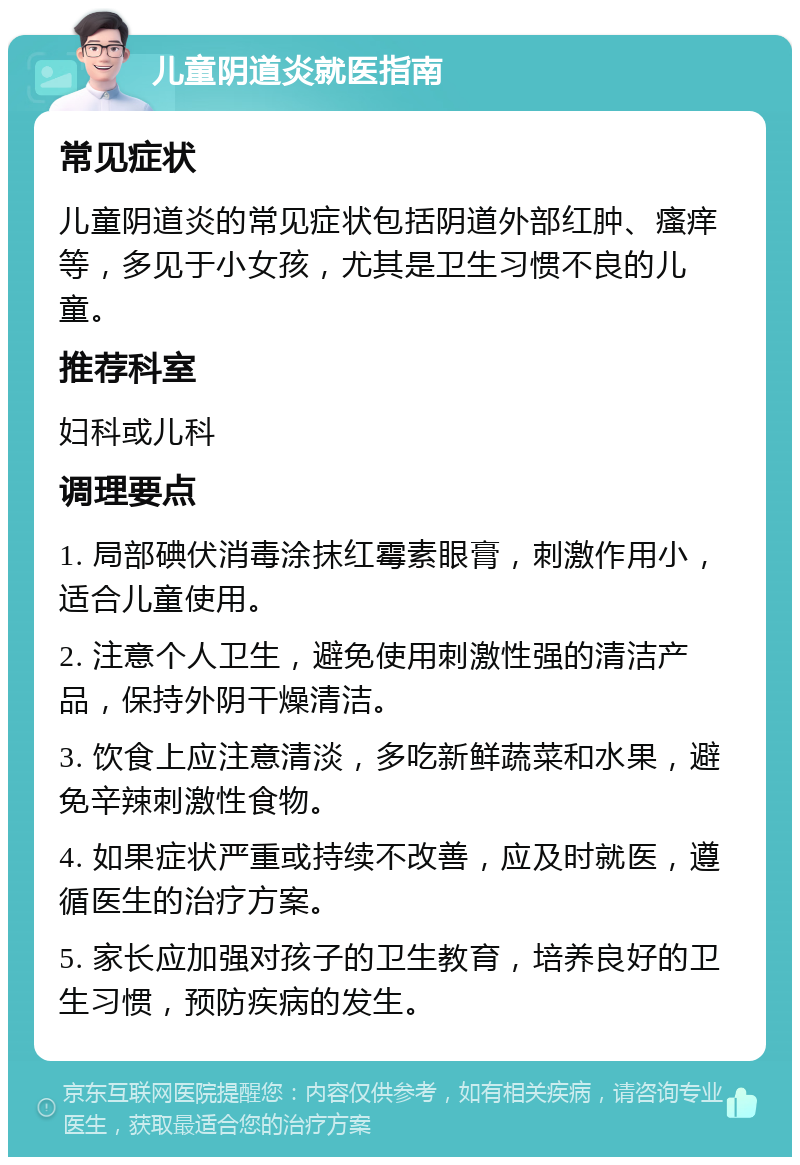 儿童阴道炎就医指南 常见症状 儿童阴道炎的常见症状包括阴道外部红肿、瘙痒等，多见于小女孩，尤其是卫生习惯不良的儿童。 推荐科室 妇科或儿科 调理要点 1. 局部碘伏消毒涂抹红霉素眼膏，刺激作用小，适合儿童使用。 2. 注意个人卫生，避免使用刺激性强的清洁产品，保持外阴干燥清洁。 3. 饮食上应注意清淡，多吃新鲜蔬菜和水果，避免辛辣刺激性食物。 4. 如果症状严重或持续不改善，应及时就医，遵循医生的治疗方案。 5. 家长应加强对孩子的卫生教育，培养良好的卫生习惯，预防疾病的发生。