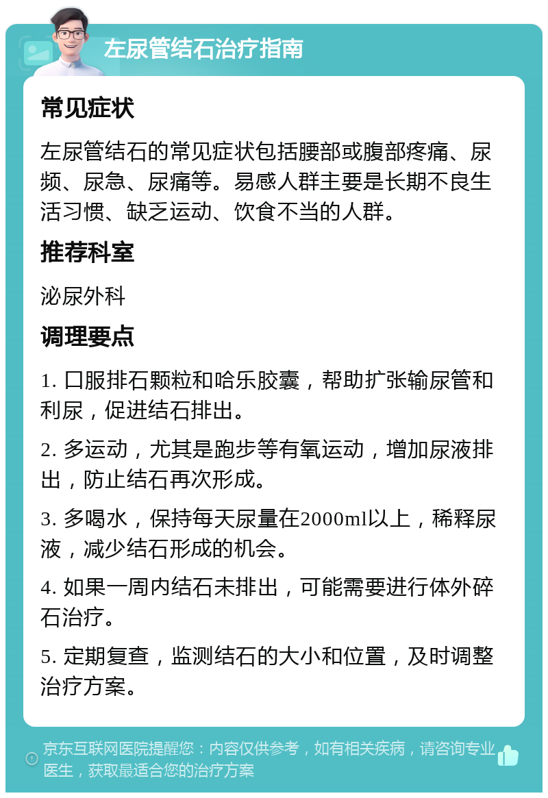 左尿管结石治疗指南 常见症状 左尿管结石的常见症状包括腰部或腹部疼痛、尿频、尿急、尿痛等。易感人群主要是长期不良生活习惯、缺乏运动、饮食不当的人群。 推荐科室 泌尿外科 调理要点 1. 口服排石颗粒和哈乐胶囊，帮助扩张输尿管和利尿，促进结石排出。 2. 多运动，尤其是跑步等有氧运动，增加尿液排出，防止结石再次形成。 3. 多喝水，保持每天尿量在2000ml以上，稀释尿液，减少结石形成的机会。 4. 如果一周内结石未排出，可能需要进行体外碎石治疗。 5. 定期复查，监测结石的大小和位置，及时调整治疗方案。