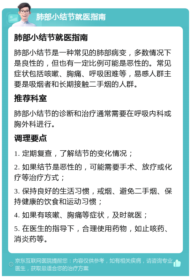 肺部小结节就医指南 肺部小结节就医指南 肺部小结节是一种常见的肺部病变，多数情况下是良性的，但也有一定比例可能是恶性的。常见症状包括咳嗽、胸痛、呼吸困难等，易感人群主要是吸烟者和长期接触二手烟的人群。 推荐科室 肺部小结节的诊断和治疗通常需要在呼吸内科或胸外科进行。 调理要点 1. 定期复查，了解结节的变化情况； 2. 如果结节是恶性的，可能需要手术、放疗或化疗等治疗方式； 3. 保持良好的生活习惯，戒烟、避免二手烟、保持健康的饮食和运动习惯； 4. 如果有咳嗽、胸痛等症状，及时就医； 5. 在医生的指导下，合理使用药物，如止咳药、消炎药等。