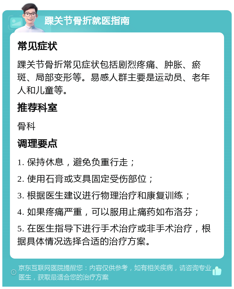 踝关节骨折就医指南 常见症状 踝关节骨折常见症状包括剧烈疼痛、肿胀、瘀斑、局部变形等。易感人群主要是运动员、老年人和儿童等。 推荐科室 骨科 调理要点 1. 保持休息，避免负重行走； 2. 使用石膏或支具固定受伤部位； 3. 根据医生建议进行物理治疗和康复训练； 4. 如果疼痛严重，可以服用止痛药如布洛芬； 5. 在医生指导下进行手术治疗或非手术治疗，根据具体情况选择合适的治疗方案。