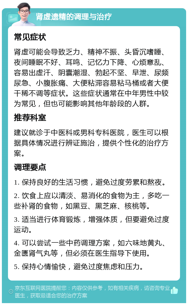 肾虚遗精的调理与治疗 常见症状 肾虚可能会导致乏力、精神不振、头昏沉嗜睡、夜间睡眠不好、耳鸣、记忆力下降、心烦意乱、容易出虚汗、阴囊潮湿、勃起不坚、早泄、尿频尿急、小腹胀痛、大便粘滞容易粘马桶或者大便干稀不调等症状。这些症状通常在中年男性中较为常见，但也可能影响其他年龄段的人群。 推荐科室 建议就诊于中医科或男科专科医院，医生可以根据具体情况进行辨证施治，提供个性化的治疗方案。 调理要点 1. 保持良好的生活习惯，避免过度劳累和熬夜。 2. 饮食上应以清淡、易消化的食物为主，多吃一些补肾的食物，如黑豆、黑芝麻、核桃等。 3. 适当进行体育锻炼，增强体质，但要避免过度运动。 4. 可以尝试一些中药调理方案，如六味地黄丸、金匮肾气丸等，但必须在医生指导下使用。 5. 保持心情愉快，避免过度焦虑和压力。