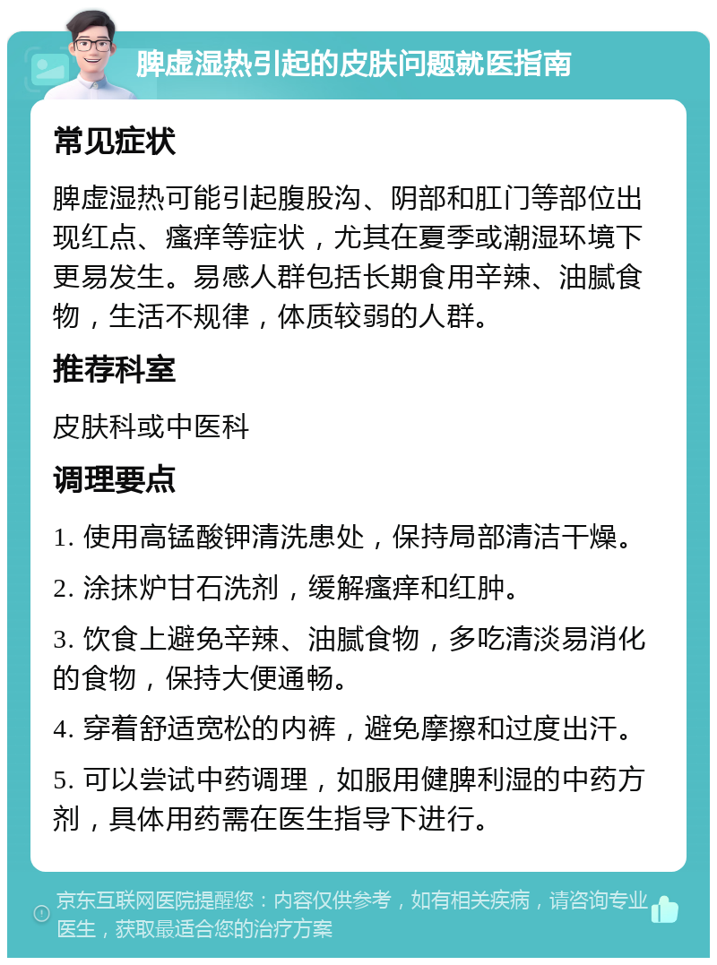 脾虚湿热引起的皮肤问题就医指南 常见症状 脾虚湿热可能引起腹股沟、阴部和肛门等部位出现红点、瘙痒等症状，尤其在夏季或潮湿环境下更易发生。易感人群包括长期食用辛辣、油腻食物，生活不规律，体质较弱的人群。 推荐科室 皮肤科或中医科 调理要点 1. 使用高锰酸钾清洗患处，保持局部清洁干燥。 2. 涂抹炉甘石洗剂，缓解瘙痒和红肿。 3. 饮食上避免辛辣、油腻食物，多吃清淡易消化的食物，保持大便通畅。 4. 穿着舒适宽松的内裤，避免摩擦和过度出汗。 5. 可以尝试中药调理，如服用健脾利湿的中药方剂，具体用药需在医生指导下进行。