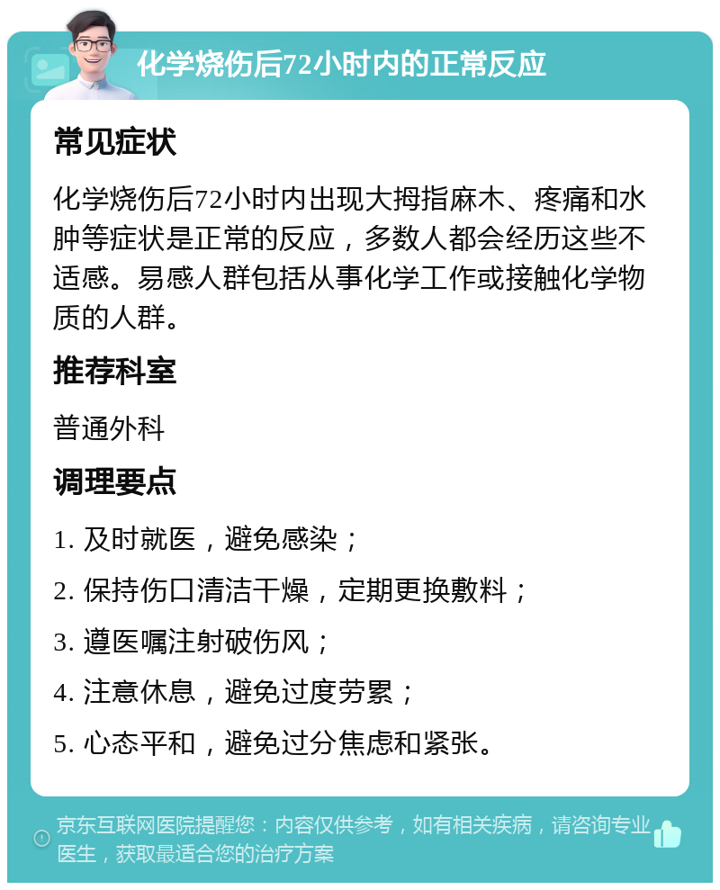 化学烧伤后72小时内的正常反应 常见症状 化学烧伤后72小时内出现大拇指麻木、疼痛和水肿等症状是正常的反应，多数人都会经历这些不适感。易感人群包括从事化学工作或接触化学物质的人群。 推荐科室 普通外科 调理要点 1. 及时就医，避免感染； 2. 保持伤口清洁干燥，定期更换敷料； 3. 遵医嘱注射破伤风； 4. 注意休息，避免过度劳累； 5. 心态平和，避免过分焦虑和紧张。