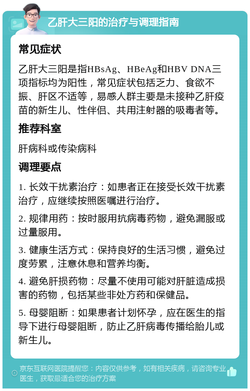 乙肝大三阳的治疗与调理指南 常见症状 乙肝大三阳是指HBsAg、HBeAg和HBV DNA三项指标均为阳性，常见症状包括乏力、食欲不振、肝区不适等，易感人群主要是未接种乙肝疫苗的新生儿、性伴侣、共用注射器的吸毒者等。 推荐科室 肝病科或传染病科 调理要点 1. 长效干扰素治疗：如患者正在接受长效干扰素治疗，应继续按照医嘱进行治疗。 2. 规律用药：按时服用抗病毒药物，避免漏服或过量服用。 3. 健康生活方式：保持良好的生活习惯，避免过度劳累，注意休息和营养均衡。 4. 避免肝损药物：尽量不使用可能对肝脏造成损害的药物，包括某些非处方药和保健品。 5. 母婴阻断：如果患者计划怀孕，应在医生的指导下进行母婴阻断，防止乙肝病毒传播给胎儿或新生儿。