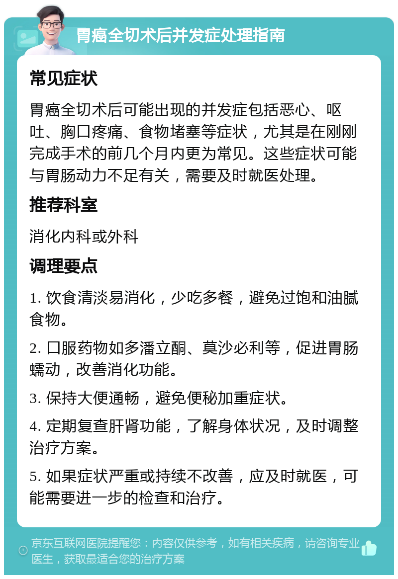 胃癌全切术后并发症处理指南 常见症状 胃癌全切术后可能出现的并发症包括恶心、呕吐、胸口疼痛、食物堵塞等症状，尤其是在刚刚完成手术的前几个月内更为常见。这些症状可能与胃肠动力不足有关，需要及时就医处理。 推荐科室 消化内科或外科 调理要点 1. 饮食清淡易消化，少吃多餐，避免过饱和油腻食物。 2. 口服药物如多潘立酮、莫沙必利等，促进胃肠蠕动，改善消化功能。 3. 保持大便通畅，避免便秘加重症状。 4. 定期复查肝肾功能，了解身体状况，及时调整治疗方案。 5. 如果症状严重或持续不改善，应及时就医，可能需要进一步的检查和治疗。