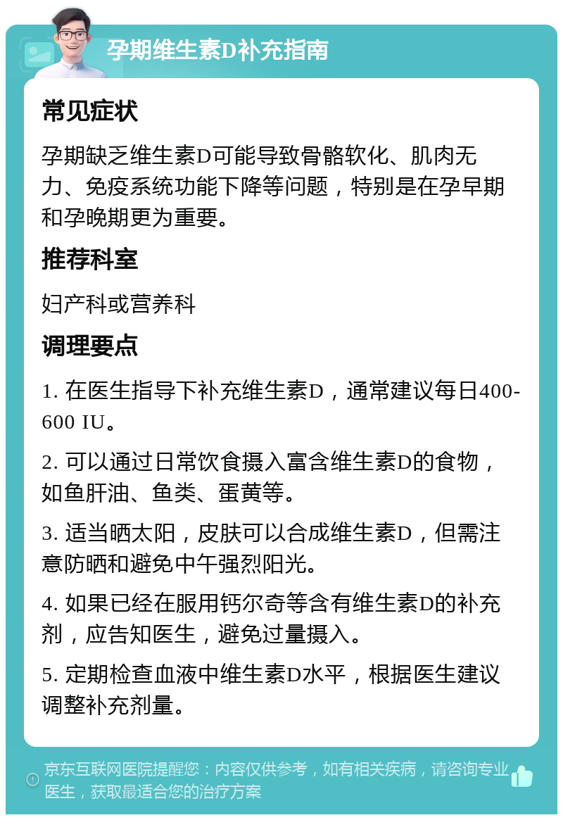 孕期维生素D补充指南 常见症状 孕期缺乏维生素D可能导致骨骼软化、肌肉无力、免疫系统功能下降等问题，特别是在孕早期和孕晚期更为重要。 推荐科室 妇产科或营养科 调理要点 1. 在医生指导下补充维生素D，通常建议每日400-600 IU。 2. 可以通过日常饮食摄入富含维生素D的食物，如鱼肝油、鱼类、蛋黄等。 3. 适当晒太阳，皮肤可以合成维生素D，但需注意防晒和避免中午强烈阳光。 4. 如果已经在服用钙尔奇等含有维生素D的补充剂，应告知医生，避免过量摄入。 5. 定期检查血液中维生素D水平，根据医生建议调整补充剂量。