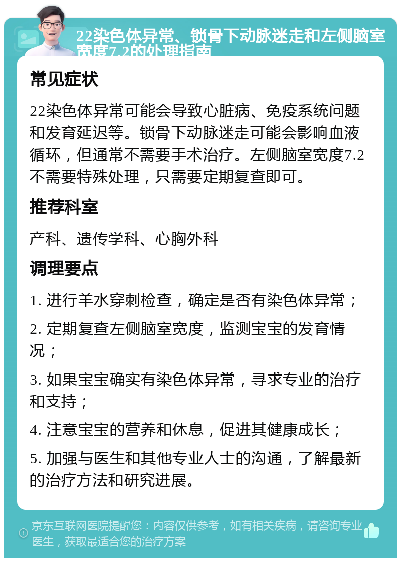 22染色体异常、锁骨下动脉迷走和左侧脑室宽度7.2的处理指南 常见症状 22染色体异常可能会导致心脏病、免疫系统问题和发育延迟等。锁骨下动脉迷走可能会影响血液循环，但通常不需要手术治疗。左侧脑室宽度7.2不需要特殊处理，只需要定期复查即可。 推荐科室 产科、遗传学科、心胸外科 调理要点 1. 进行羊水穿刺检查，确定是否有染色体异常； 2. 定期复查左侧脑室宽度，监测宝宝的发育情况； 3. 如果宝宝确实有染色体异常，寻求专业的治疗和支持； 4. 注意宝宝的营养和休息，促进其健康成长； 5. 加强与医生和其他专业人士的沟通，了解最新的治疗方法和研究进展。