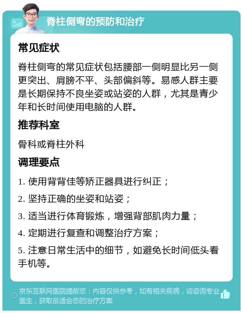 脊柱侧弯的预防和治疗 常见症状 脊柱侧弯的常见症状包括腰部一侧明显比另一侧更突出、肩膀不平、头部偏斜等。易感人群主要是长期保持不良坐姿或站姿的人群，尤其是青少年和长时间使用电脑的人群。 推荐科室 骨科或脊柱外科 调理要点 1. 使用背背佳等矫正器具进行纠正； 2. 坚持正确的坐姿和站姿； 3. 适当进行体育锻炼，增强背部肌肉力量； 4. 定期进行复查和调整治疗方案； 5. 注意日常生活中的细节，如避免长时间低头看手机等。