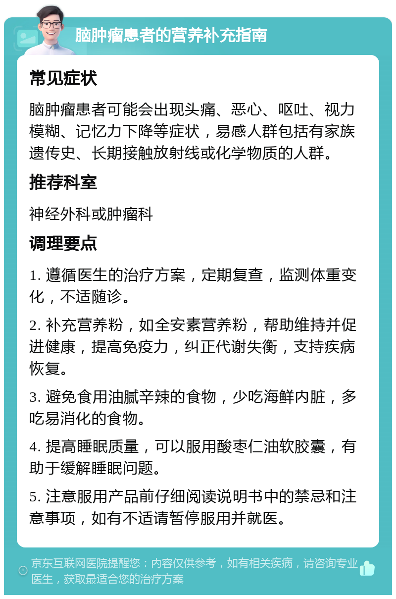 脑肿瘤患者的营养补充指南 常见症状 脑肿瘤患者可能会出现头痛、恶心、呕吐、视力模糊、记忆力下降等症状，易感人群包括有家族遗传史、长期接触放射线或化学物质的人群。 推荐科室 神经外科或肿瘤科 调理要点 1. 遵循医生的治疗方案，定期复查，监测体重变化，不适随诊。 2. 补充营养粉，如全安素营养粉，帮助维持并促进健康，提高免疫力，纠正代谢失衡，支持疾病恢复。 3. 避免食用油腻辛辣的食物，少吃海鲜内脏，多吃易消化的食物。 4. 提高睡眠质量，可以服用酸枣仁油软胶囊，有助于缓解睡眠问题。 5. 注意服用产品前仔细阅读说明书中的禁忌和注意事项，如有不适请暂停服用并就医。