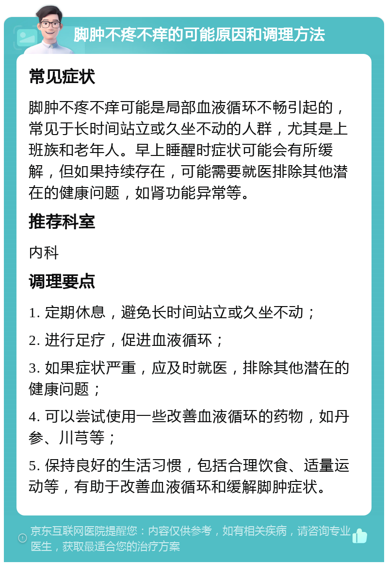 脚肿不疼不痒的可能原因和调理方法 常见症状 脚肿不疼不痒可能是局部血液循环不畅引起的，常见于长时间站立或久坐不动的人群，尤其是上班族和老年人。早上睡醒时症状可能会有所缓解，但如果持续存在，可能需要就医排除其他潜在的健康问题，如肾功能异常等。 推荐科室 内科 调理要点 1. 定期休息，避免长时间站立或久坐不动； 2. 进行足疗，促进血液循环； 3. 如果症状严重，应及时就医，排除其他潜在的健康问题； 4. 可以尝试使用一些改善血液循环的药物，如丹参、川芎等； 5. 保持良好的生活习惯，包括合理饮食、适量运动等，有助于改善血液循环和缓解脚肿症状。