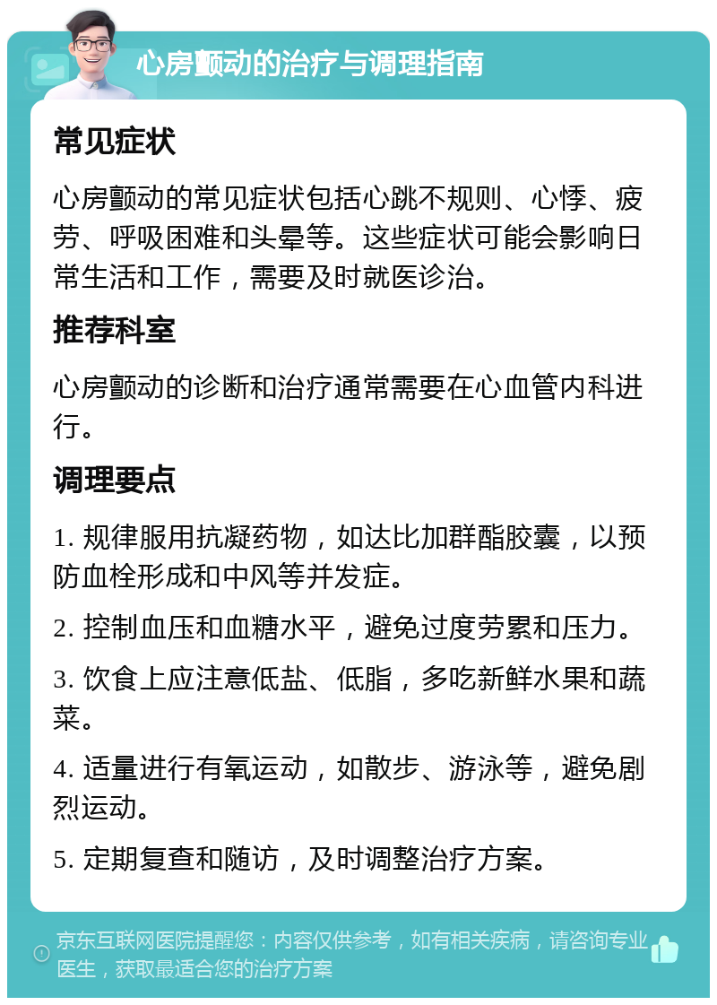 心房颤动的治疗与调理指南 常见症状 心房颤动的常见症状包括心跳不规则、心悸、疲劳、呼吸困难和头晕等。这些症状可能会影响日常生活和工作，需要及时就医诊治。 推荐科室 心房颤动的诊断和治疗通常需要在心血管内科进行。 调理要点 1. 规律服用抗凝药物，如达比加群酯胶囊，以预防血栓形成和中风等并发症。 2. 控制血压和血糖水平，避免过度劳累和压力。 3. 饮食上应注意低盐、低脂，多吃新鲜水果和蔬菜。 4. 适量进行有氧运动，如散步、游泳等，避免剧烈运动。 5. 定期复查和随访，及时调整治疗方案。