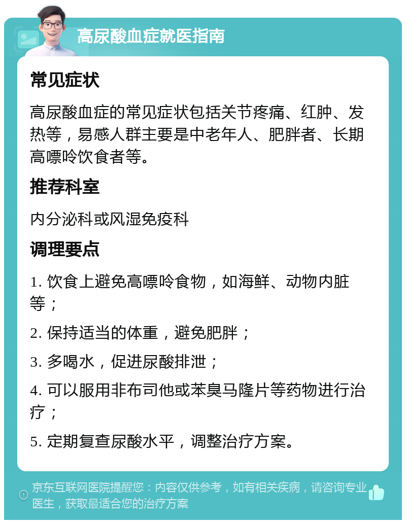 高尿酸血症就医指南 常见症状 高尿酸血症的常见症状包括关节疼痛、红肿、发热等，易感人群主要是中老年人、肥胖者、长期高嘌呤饮食者等。 推荐科室 内分泌科或风湿免疫科 调理要点 1. 饮食上避免高嘌呤食物，如海鲜、动物内脏等； 2. 保持适当的体重，避免肥胖； 3. 多喝水，促进尿酸排泄； 4. 可以服用非布司他或苯臭马隆片等药物进行治疗； 5. 定期复查尿酸水平，调整治疗方案。