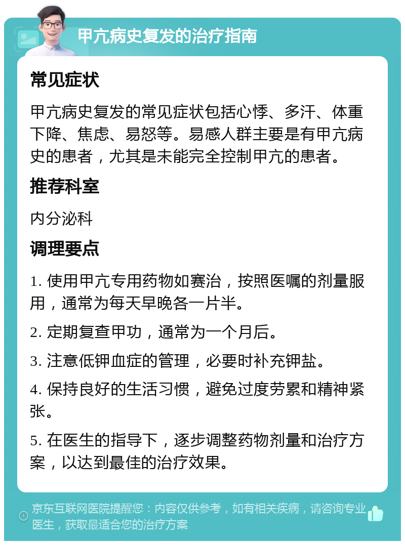 甲亢病史复发的治疗指南 常见症状 甲亢病史复发的常见症状包括心悸、多汗、体重下降、焦虑、易怒等。易感人群主要是有甲亢病史的患者，尤其是未能完全控制甲亢的患者。 推荐科室 内分泌科 调理要点 1. 使用甲亢专用药物如赛治，按照医嘱的剂量服用，通常为每天早晚各一片半。 2. 定期复查甲功，通常为一个月后。 3. 注意低钾血症的管理，必要时补充钾盐。 4. 保持良好的生活习惯，避免过度劳累和精神紧张。 5. 在医生的指导下，逐步调整药物剂量和治疗方案，以达到最佳的治疗效果。