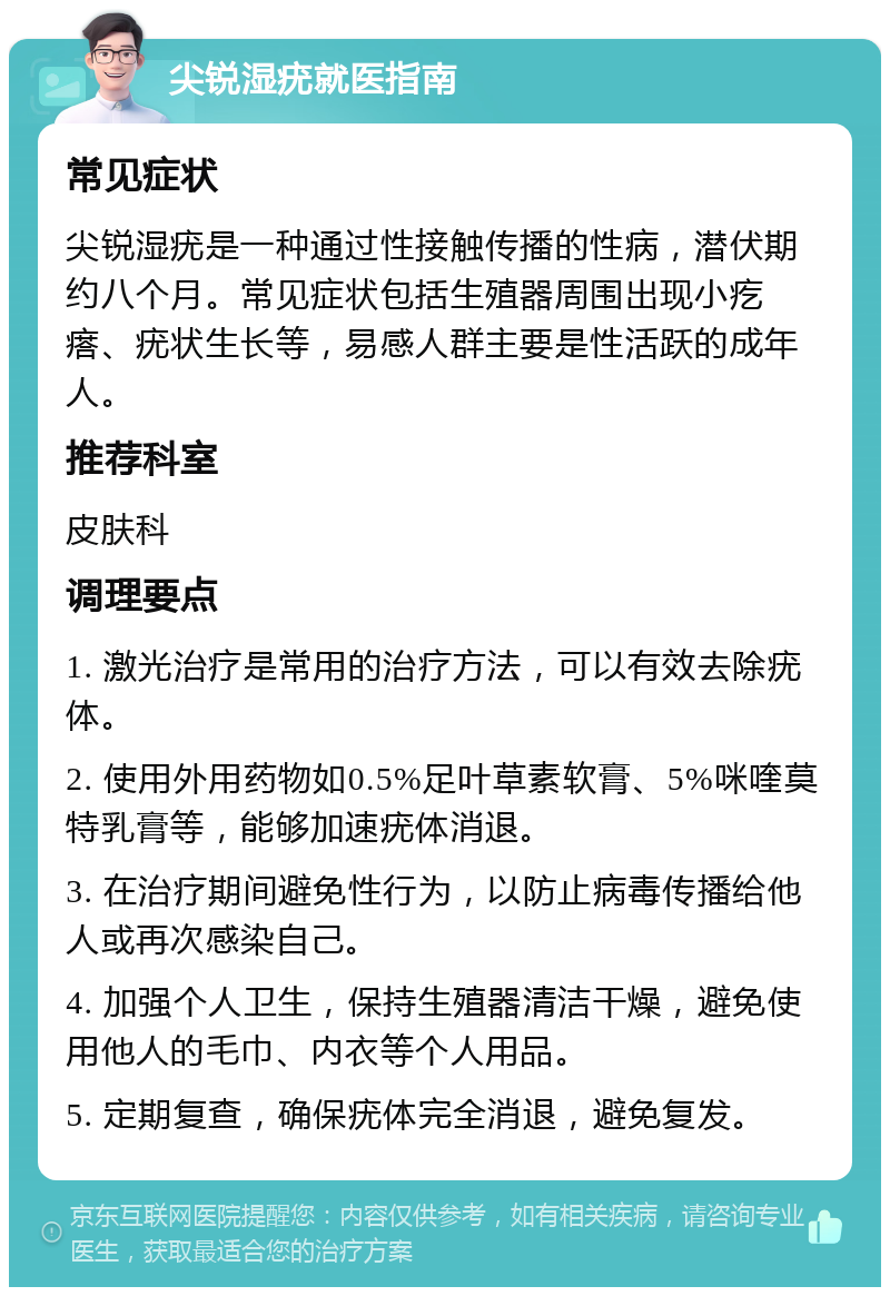 尖锐湿疣就医指南 常见症状 尖锐湿疣是一种通过性接触传播的性病，潜伏期约八个月。常见症状包括生殖器周围出现小疙瘩、疣状生长等，易感人群主要是性活跃的成年人。 推荐科室 皮肤科 调理要点 1. 激光治疗是常用的治疗方法，可以有效去除疣体。 2. 使用外用药物如0.5%足叶草素软膏、5%咪喹莫特乳膏等，能够加速疣体消退。 3. 在治疗期间避免性行为，以防止病毒传播给他人或再次感染自己。 4. 加强个人卫生，保持生殖器清洁干燥，避免使用他人的毛巾、内衣等个人用品。 5. 定期复查，确保疣体完全消退，避免复发。