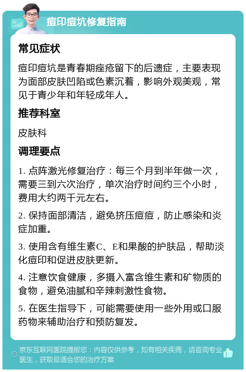 痘印痘坑修复指南 常见症状 痘印痘坑是青春期痤疮留下的后遗症，主要表现为面部皮肤凹陷或色素沉着，影响外观美观，常见于青少年和年轻成年人。 推荐科室 皮肤科 调理要点 1. 点阵激光修复治疗：每三个月到半年做一次，需要三到六次治疗，单次治疗时间约三个小时，费用大约两千元左右。 2. 保持面部清洁，避免挤压痘痘，防止感染和炎症加重。 3. 使用含有维生素C、E和果酸的护肤品，帮助淡化痘印和促进皮肤更新。 4. 注意饮食健康，多摄入富含维生素和矿物质的食物，避免油腻和辛辣刺激性食物。 5. 在医生指导下，可能需要使用一些外用或口服药物来辅助治疗和预防复发。