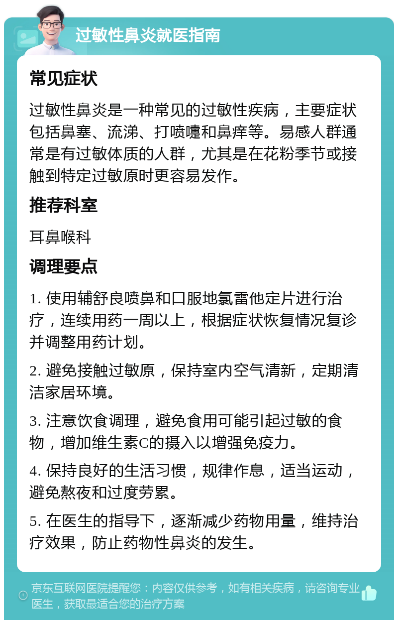 过敏性鼻炎就医指南 常见症状 过敏性鼻炎是一种常见的过敏性疾病，主要症状包括鼻塞、流涕、打喷嚏和鼻痒等。易感人群通常是有过敏体质的人群，尤其是在花粉季节或接触到特定过敏原时更容易发作。 推荐科室 耳鼻喉科 调理要点 1. 使用辅舒良喷鼻和口服地氯雷他定片进行治疗，连续用药一周以上，根据症状恢复情况复诊并调整用药计划。 2. 避免接触过敏原，保持室内空气清新，定期清洁家居环境。 3. 注意饮食调理，避免食用可能引起过敏的食物，增加维生素C的摄入以增强免疫力。 4. 保持良好的生活习惯，规律作息，适当运动，避免熬夜和过度劳累。 5. 在医生的指导下，逐渐减少药物用量，维持治疗效果，防止药物性鼻炎的发生。