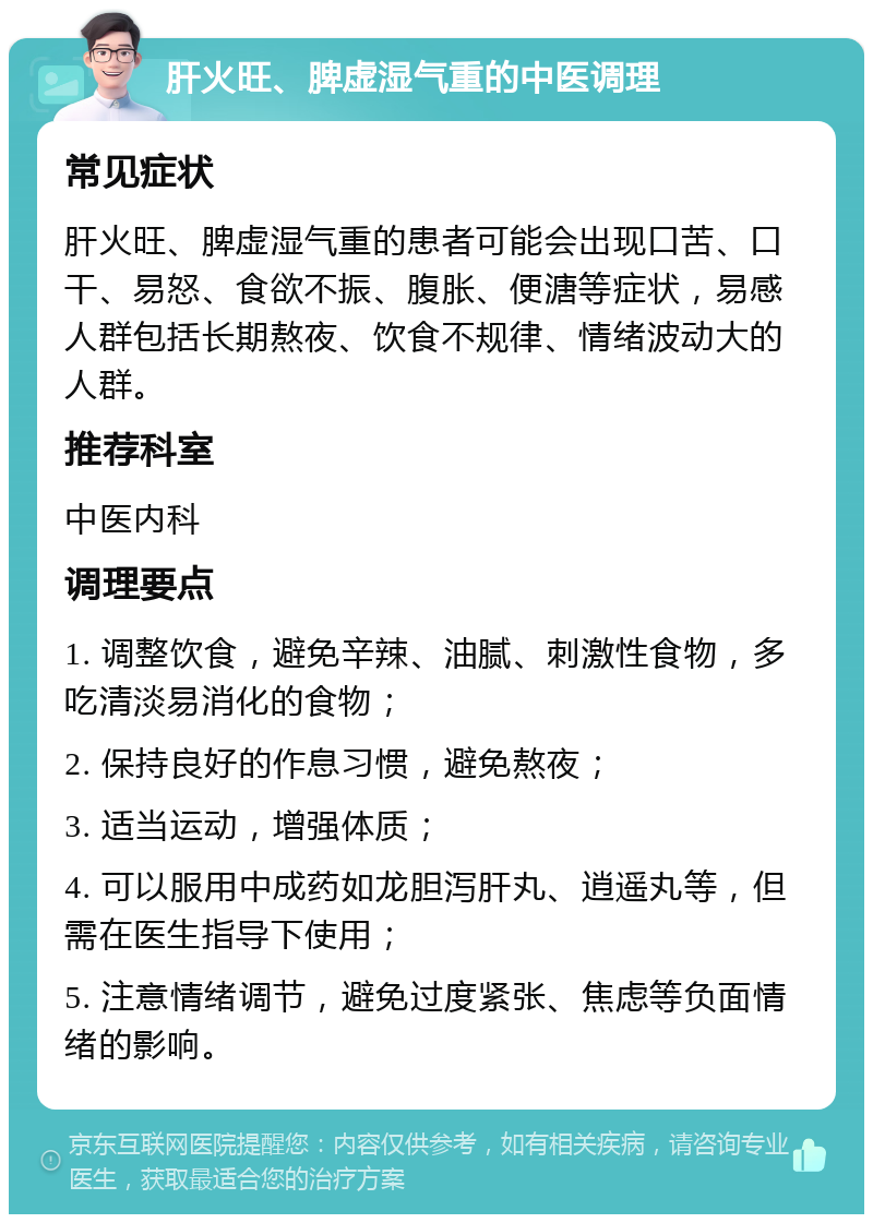 肝火旺、脾虚湿气重的中医调理 常见症状 肝火旺、脾虚湿气重的患者可能会出现口苦、口干、易怒、食欲不振、腹胀、便溏等症状，易感人群包括长期熬夜、饮食不规律、情绪波动大的人群。 推荐科室 中医内科 调理要点 1. 调整饮食，避免辛辣、油腻、刺激性食物，多吃清淡易消化的食物； 2. 保持良好的作息习惯，避免熬夜； 3. 适当运动，增强体质； 4. 可以服用中成药如龙胆泻肝丸、逍遥丸等，但需在医生指导下使用； 5. 注意情绪调节，避免过度紧张、焦虑等负面情绪的影响。