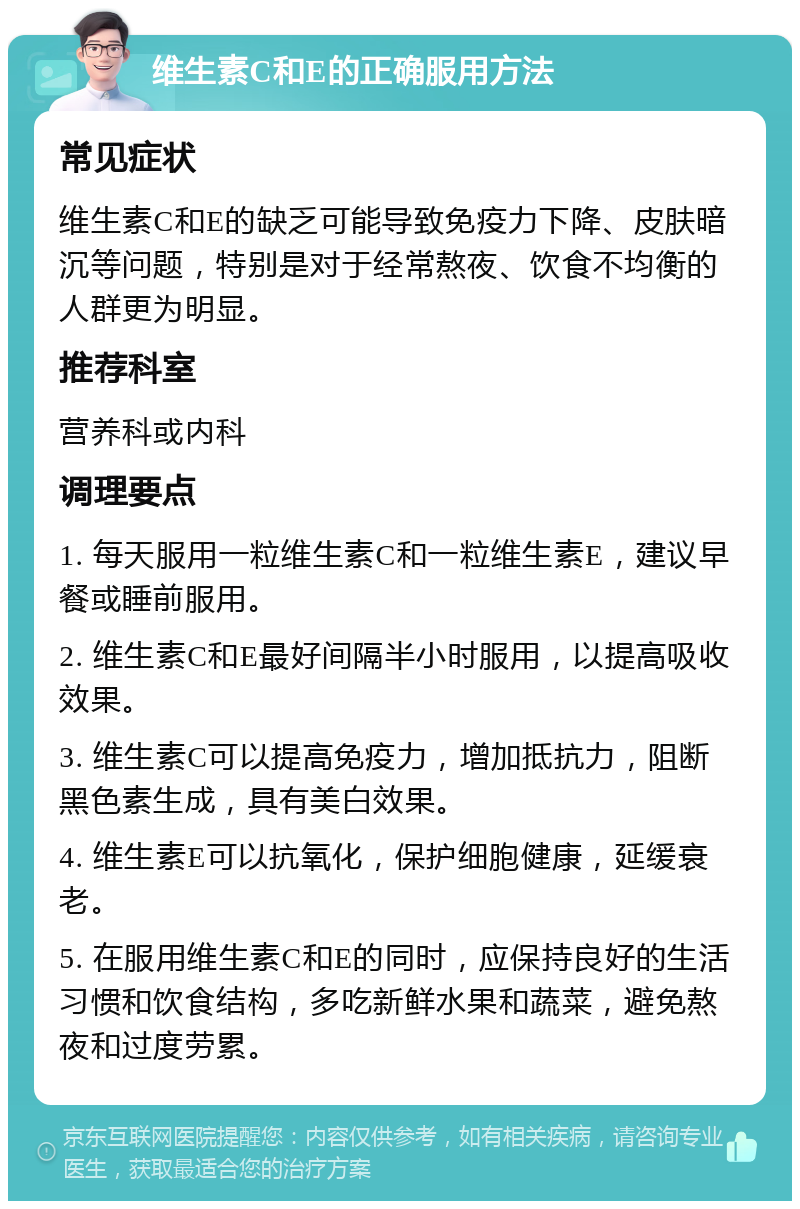 维生素C和E的正确服用方法 常见症状 维生素C和E的缺乏可能导致免疫力下降、皮肤暗沉等问题，特别是对于经常熬夜、饮食不均衡的人群更为明显。 推荐科室 营养科或内科 调理要点 1. 每天服用一粒维生素C和一粒维生素E，建议早餐或睡前服用。 2. 维生素C和E最好间隔半小时服用，以提高吸收效果。 3. 维生素C可以提高免疫力，增加抵抗力，阻断黑色素生成，具有美白效果。 4. 维生素E可以抗氧化，保护细胞健康，延缓衰老。 5. 在服用维生素C和E的同时，应保持良好的生活习惯和饮食结构，多吃新鲜水果和蔬菜，避免熬夜和过度劳累。