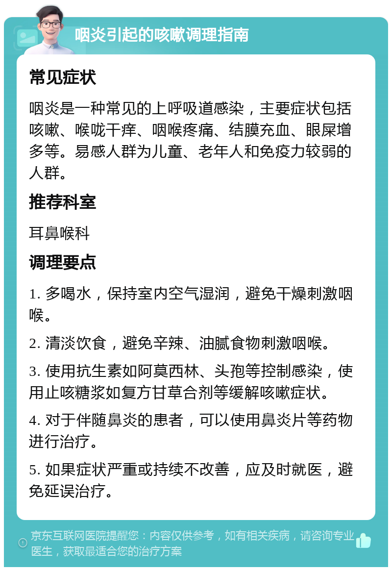 咽炎引起的咳嗽调理指南 常见症状 咽炎是一种常见的上呼吸道感染，主要症状包括咳嗽、喉咙干痒、咽喉疼痛、结膜充血、眼屎增多等。易感人群为儿童、老年人和免疫力较弱的人群。 推荐科室 耳鼻喉科 调理要点 1. 多喝水，保持室内空气湿润，避免干燥刺激咽喉。 2. 清淡饮食，避免辛辣、油腻食物刺激咽喉。 3. 使用抗生素如阿莫西林、头孢等控制感染，使用止咳糖浆如复方甘草合剂等缓解咳嗽症状。 4. 对于伴随鼻炎的患者，可以使用鼻炎片等药物进行治疗。 5. 如果症状严重或持续不改善，应及时就医，避免延误治疗。