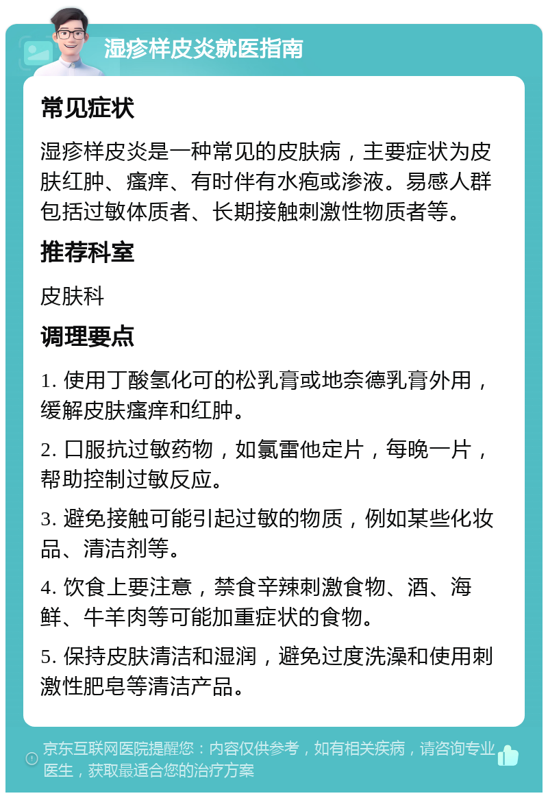 湿疹样皮炎就医指南 常见症状 湿疹样皮炎是一种常见的皮肤病，主要症状为皮肤红肿、瘙痒、有时伴有水疱或渗液。易感人群包括过敏体质者、长期接触刺激性物质者等。 推荐科室 皮肤科 调理要点 1. 使用丁酸氢化可的松乳膏或地奈德乳膏外用，缓解皮肤瘙痒和红肿。 2. 口服抗过敏药物，如氯雷他定片，每晚一片，帮助控制过敏反应。 3. 避免接触可能引起过敏的物质，例如某些化妆品、清洁剂等。 4. 饮食上要注意，禁食辛辣刺激食物、酒、海鲜、牛羊肉等可能加重症状的食物。 5. 保持皮肤清洁和湿润，避免过度洗澡和使用刺激性肥皂等清洁产品。