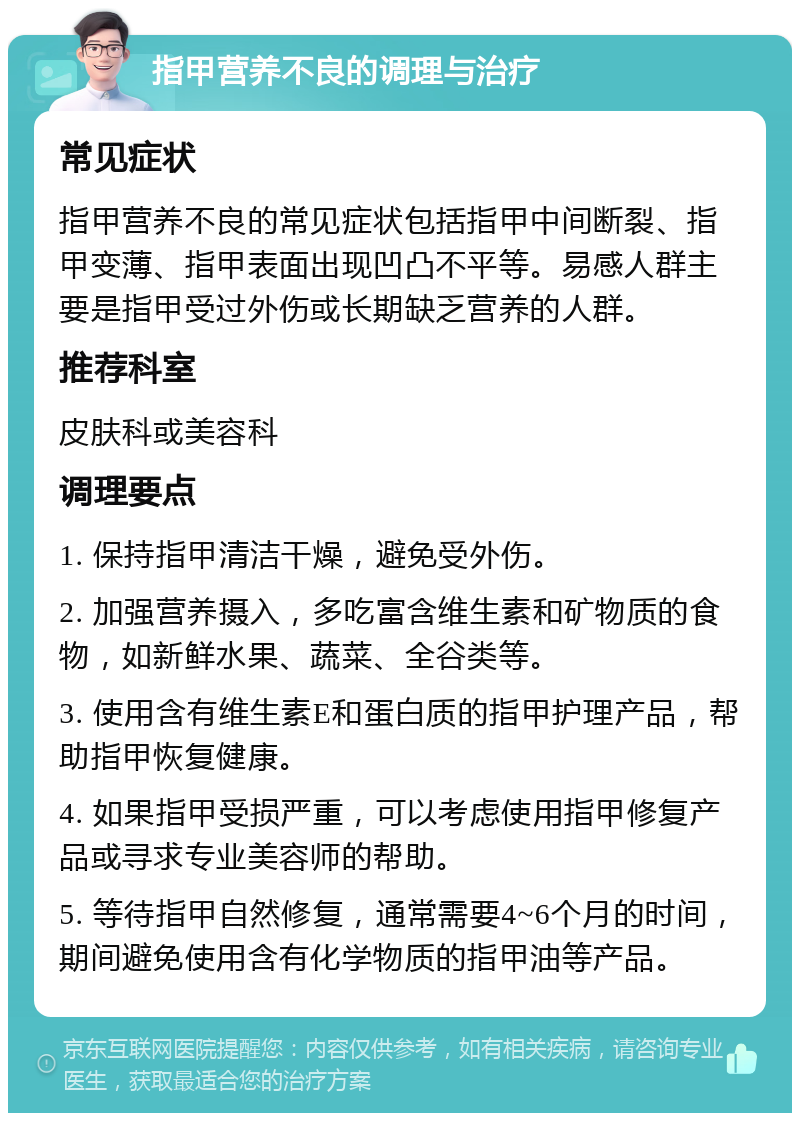 指甲营养不良的调理与治疗 常见症状 指甲营养不良的常见症状包括指甲中间断裂、指甲变薄、指甲表面出现凹凸不平等。易感人群主要是指甲受过外伤或长期缺乏营养的人群。 推荐科室 皮肤科或美容科 调理要点 1. 保持指甲清洁干燥，避免受外伤。 2. 加强营养摄入，多吃富含维生素和矿物质的食物，如新鲜水果、蔬菜、全谷类等。 3. 使用含有维生素E和蛋白质的指甲护理产品，帮助指甲恢复健康。 4. 如果指甲受损严重，可以考虑使用指甲修复产品或寻求专业美容师的帮助。 5. 等待指甲自然修复，通常需要4~6个月的时间，期间避免使用含有化学物质的指甲油等产品。