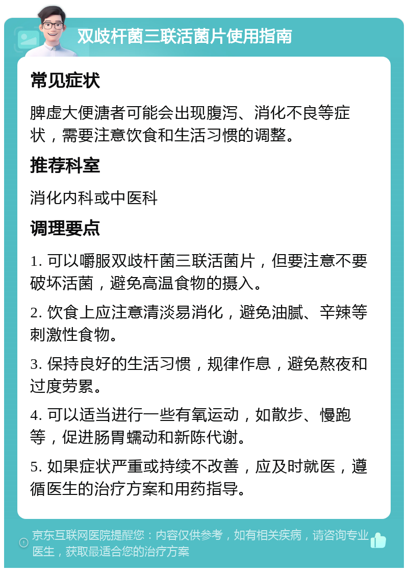 双歧杆菌三联活菌片使用指南 常见症状 脾虚大便溏者可能会出现腹泻、消化不良等症状，需要注意饮食和生活习惯的调整。 推荐科室 消化内科或中医科 调理要点 1. 可以嚼服双歧杆菌三联活菌片，但要注意不要破坏活菌，避免高温食物的摄入。 2. 饮食上应注意清淡易消化，避免油腻、辛辣等刺激性食物。 3. 保持良好的生活习惯，规律作息，避免熬夜和过度劳累。 4. 可以适当进行一些有氧运动，如散步、慢跑等，促进肠胃蠕动和新陈代谢。 5. 如果症状严重或持续不改善，应及时就医，遵循医生的治疗方案和用药指导。