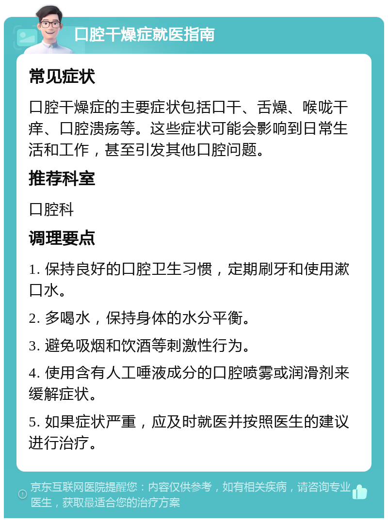 口腔干燥症就医指南 常见症状 口腔干燥症的主要症状包括口干、舌燥、喉咙干痒、口腔溃疡等。这些症状可能会影响到日常生活和工作，甚至引发其他口腔问题。 推荐科室 口腔科 调理要点 1. 保持良好的口腔卫生习惯，定期刷牙和使用漱口水。 2. 多喝水，保持身体的水分平衡。 3. 避免吸烟和饮酒等刺激性行为。 4. 使用含有人工唾液成分的口腔喷雾或润滑剂来缓解症状。 5. 如果症状严重，应及时就医并按照医生的建议进行治疗。