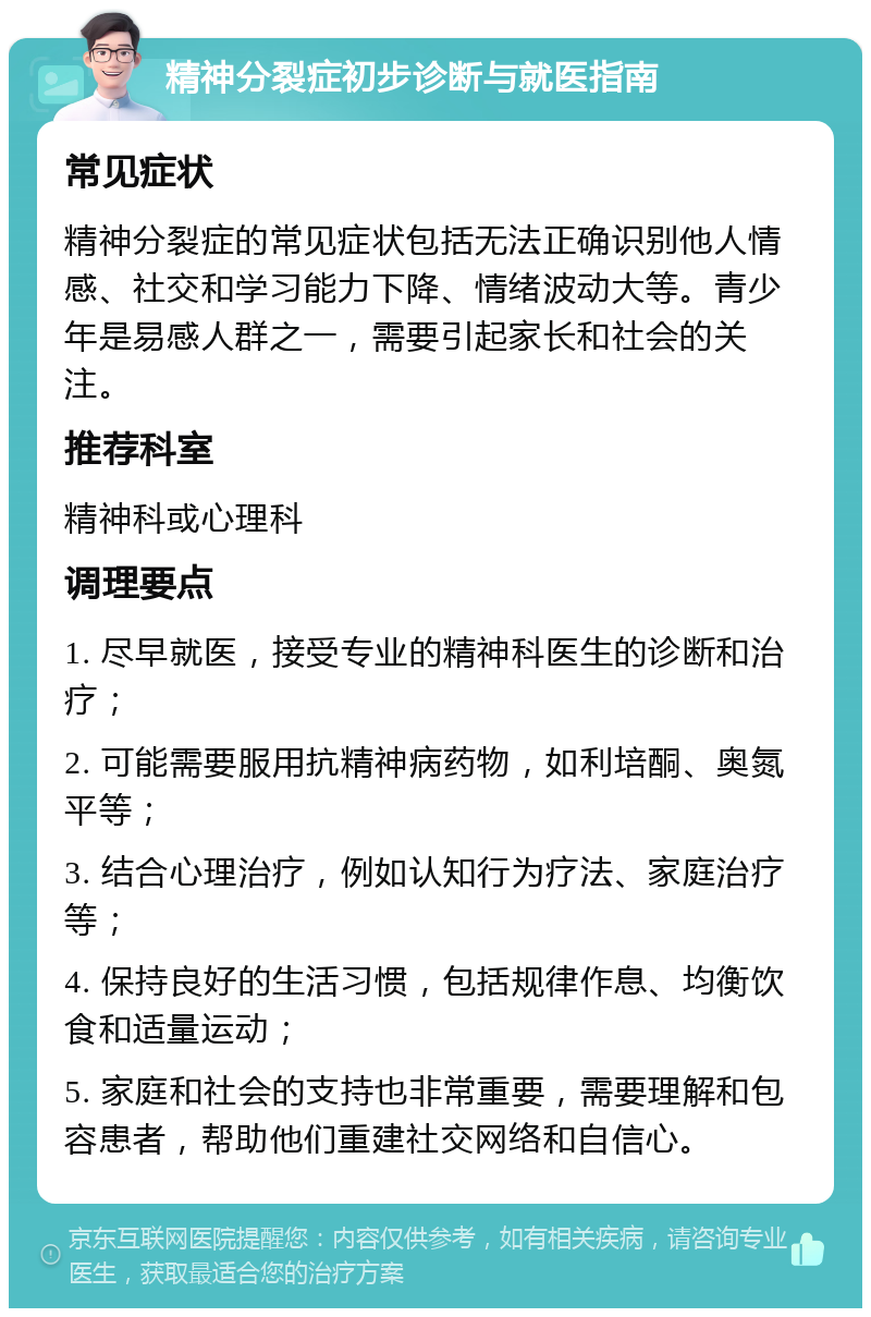 精神分裂症初步诊断与就医指南 常见症状 精神分裂症的常见症状包括无法正确识别他人情感、社交和学习能力下降、情绪波动大等。青少年是易感人群之一，需要引起家长和社会的关注。 推荐科室 精神科或心理科 调理要点 1. 尽早就医，接受专业的精神科医生的诊断和治疗； 2. 可能需要服用抗精神病药物，如利培酮、奥氮平等； 3. 结合心理治疗，例如认知行为疗法、家庭治疗等； 4. 保持良好的生活习惯，包括规律作息、均衡饮食和适量运动； 5. 家庭和社会的支持也非常重要，需要理解和包容患者，帮助他们重建社交网络和自信心。