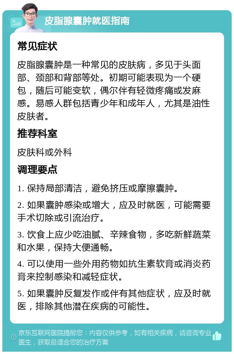 皮脂腺囊肿就医指南 常见症状 皮脂腺囊肿是一种常见的皮肤病，多见于头面部、颈部和背部等处。初期可能表现为一个硬包，随后可能变软，偶尔伴有轻微疼痛或发麻感。易感人群包括青少年和成年人，尤其是油性皮肤者。 推荐科室 皮肤科或外科 调理要点 1. 保持局部清洁，避免挤压或摩擦囊肿。 2. 如果囊肿感染或增大，应及时就医，可能需要手术切除或引流治疗。 3. 饮食上应少吃油腻、辛辣食物，多吃新鲜蔬菜和水果，保持大便通畅。 4. 可以使用一些外用药物如抗生素软膏或消炎药膏来控制感染和减轻症状。 5. 如果囊肿反复发作或伴有其他症状，应及时就医，排除其他潜在疾病的可能性。