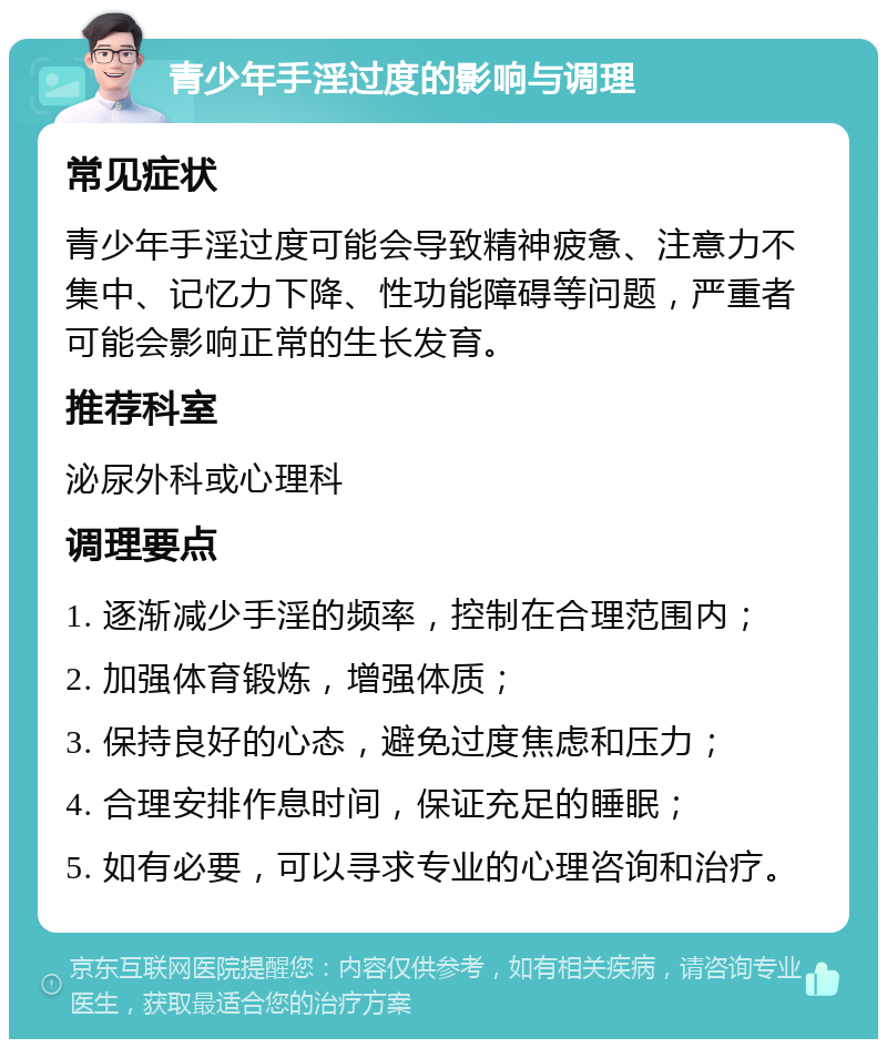 青少年手淫过度的影响与调理 常见症状 青少年手淫过度可能会导致精神疲惫、注意力不集中、记忆力下降、性功能障碍等问题，严重者可能会影响正常的生长发育。 推荐科室 泌尿外科或心理科 调理要点 1. 逐渐减少手淫的频率，控制在合理范围内； 2. 加强体育锻炼，增强体质； 3. 保持良好的心态，避免过度焦虑和压力； 4. 合理安排作息时间，保证充足的睡眠； 5. 如有必要，可以寻求专业的心理咨询和治疗。