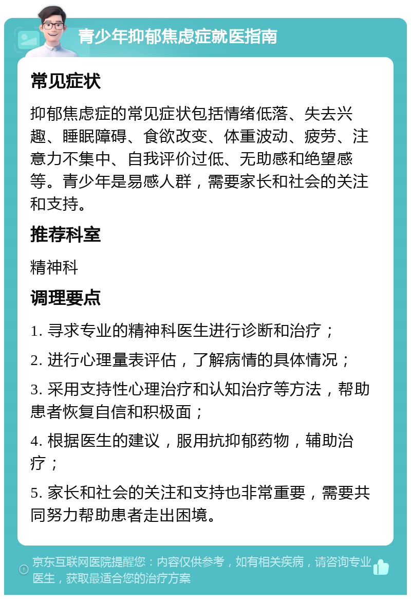 青少年抑郁焦虑症就医指南 常见症状 抑郁焦虑症的常见症状包括情绪低落、失去兴趣、睡眠障碍、食欲改变、体重波动、疲劳、注意力不集中、自我评价过低、无助感和绝望感等。青少年是易感人群，需要家长和社会的关注和支持。 推荐科室 精神科 调理要点 1. 寻求专业的精神科医生进行诊断和治疗； 2. 进行心理量表评估，了解病情的具体情况； 3. 采用支持性心理治疗和认知治疗等方法，帮助患者恢复自信和积极面； 4. 根据医生的建议，服用抗抑郁药物，辅助治疗； 5. 家长和社会的关注和支持也非常重要，需要共同努力帮助患者走出困境。