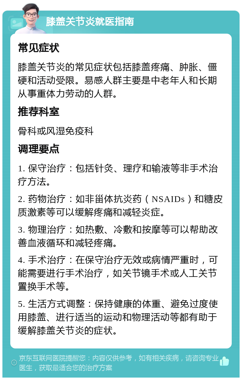 膝盖关节炎就医指南 常见症状 膝盖关节炎的常见症状包括膝盖疼痛、肿胀、僵硬和活动受限。易感人群主要是中老年人和长期从事重体力劳动的人群。 推荐科室 骨科或风湿免疫科 调理要点 1. 保守治疗：包括针灸、理疗和输液等非手术治疗方法。 2. 药物治疗：如非甾体抗炎药（NSAIDs）和糖皮质激素等可以缓解疼痛和减轻炎症。 3. 物理治疗：如热敷、冷敷和按摩等可以帮助改善血液循环和减轻疼痛。 4. 手术治疗：在保守治疗无效或病情严重时，可能需要进行手术治疗，如关节镜手术或人工关节置换手术等。 5. 生活方式调整：保持健康的体重、避免过度使用膝盖、进行适当的运动和物理活动等都有助于缓解膝盖关节炎的症状。