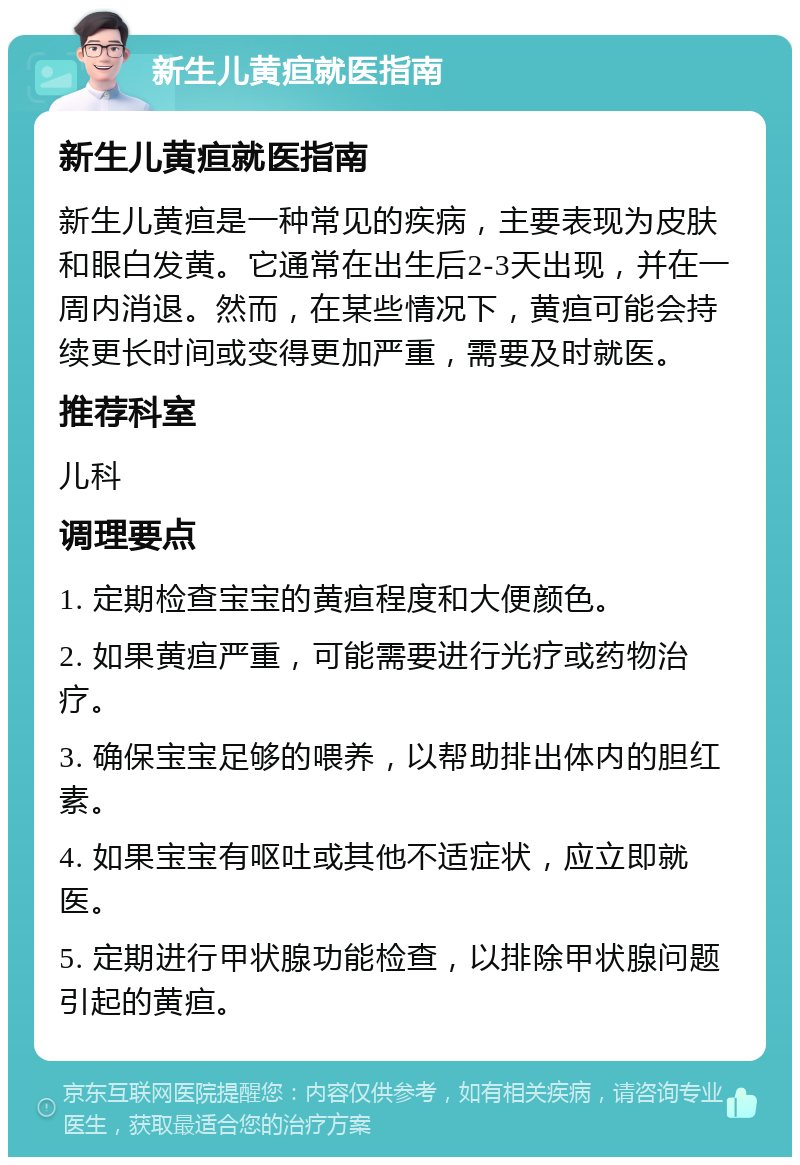 新生儿黄疸就医指南 新生儿黄疸就医指南 新生儿黄疸是一种常见的疾病，主要表现为皮肤和眼白发黄。它通常在出生后2-3天出现，并在一周内消退。然而，在某些情况下，黄疸可能会持续更长时间或变得更加严重，需要及时就医。 推荐科室 儿科 调理要点 1. 定期检查宝宝的黄疸程度和大便颜色。 2. 如果黄疸严重，可能需要进行光疗或药物治疗。 3. 确保宝宝足够的喂养，以帮助排出体内的胆红素。 4. 如果宝宝有呕吐或其他不适症状，应立即就医。 5. 定期进行甲状腺功能检查，以排除甲状腺问题引起的黄疸。