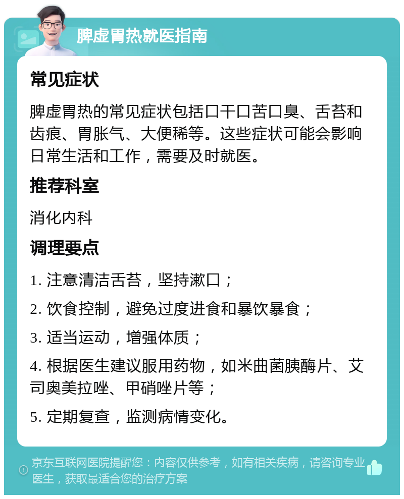 脾虚胃热就医指南 常见症状 脾虚胃热的常见症状包括口干口苦口臭、舌苔和齿痕、胃胀气、大便稀等。这些症状可能会影响日常生活和工作，需要及时就医。 推荐科室 消化内科 调理要点 1. 注意清洁舌苔，坚持漱口； 2. 饮食控制，避免过度进食和暴饮暴食； 3. 适当运动，增强体质； 4. 根据医生建议服用药物，如米曲菌胰酶片、艾司奥美拉唑、甲硝唑片等； 5. 定期复查，监测病情变化。