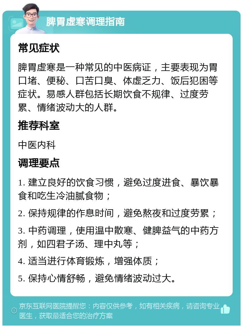 脾胃虚寒调理指南 常见症状 脾胃虚寒是一种常见的中医病证，主要表现为胃口堵、便秘、口苦口臭、体虚乏力、饭后犯困等症状。易感人群包括长期饮食不规律、过度劳累、情绪波动大的人群。 推荐科室 中医内科 调理要点 1. 建立良好的饮食习惯，避免过度进食、暴饮暴食和吃生冷油腻食物； 2. 保持规律的作息时间，避免熬夜和过度劳累； 3. 中药调理，使用温中散寒、健脾益气的中药方剂，如四君子汤、理中丸等； 4. 适当进行体育锻炼，增强体质； 5. 保持心情舒畅，避免情绪波动过大。