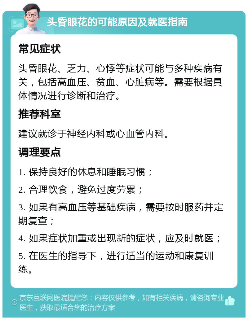 头昏眼花的可能原因及就医指南 常见症状 头昏眼花、乏力、心悸等症状可能与多种疾病有关，包括高血压、贫血、心脏病等。需要根据具体情况进行诊断和治疗。 推荐科室 建议就诊于神经内科或心血管内科。 调理要点 1. 保持良好的休息和睡眠习惯； 2. 合理饮食，避免过度劳累； 3. 如果有高血压等基础疾病，需要按时服药并定期复查； 4. 如果症状加重或出现新的症状，应及时就医； 5. 在医生的指导下，进行适当的运动和康复训练。