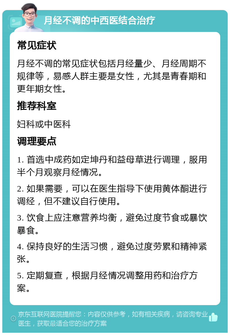 月经不调的中西医结合治疗 常见症状 月经不调的常见症状包括月经量少、月经周期不规律等，易感人群主要是女性，尤其是青春期和更年期女性。 推荐科室 妇科或中医科 调理要点 1. 首选中成药如定坤丹和益母草进行调理，服用半个月观察月经情况。 2. 如果需要，可以在医生指导下使用黄体酮进行调经，但不建议自行使用。 3. 饮食上应注意营养均衡，避免过度节食或暴饮暴食。 4. 保持良好的生活习惯，避免过度劳累和精神紧张。 5. 定期复查，根据月经情况调整用药和治疗方案。