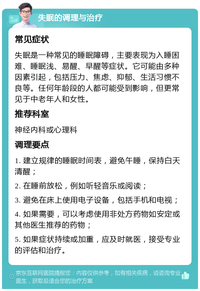 失眠的调理与治疗 常见症状 失眠是一种常见的睡眠障碍，主要表现为入睡困难、睡眠浅、易醒、早醒等症状。它可能由多种因素引起，包括压力、焦虑、抑郁、生活习惯不良等。任何年龄段的人都可能受到影响，但更常见于中老年人和女性。 推荐科室 神经内科或心理科 调理要点 1. 建立规律的睡眠时间表，避免午睡，保持白天清醒； 2. 在睡前放松，例如听轻音乐或阅读； 3. 避免在床上使用电子设备，包括手机和电视； 4. 如果需要，可以考虑使用非处方药物如安定或其他医生推荐的药物； 5. 如果症状持续或加重，应及时就医，接受专业的评估和治疗。