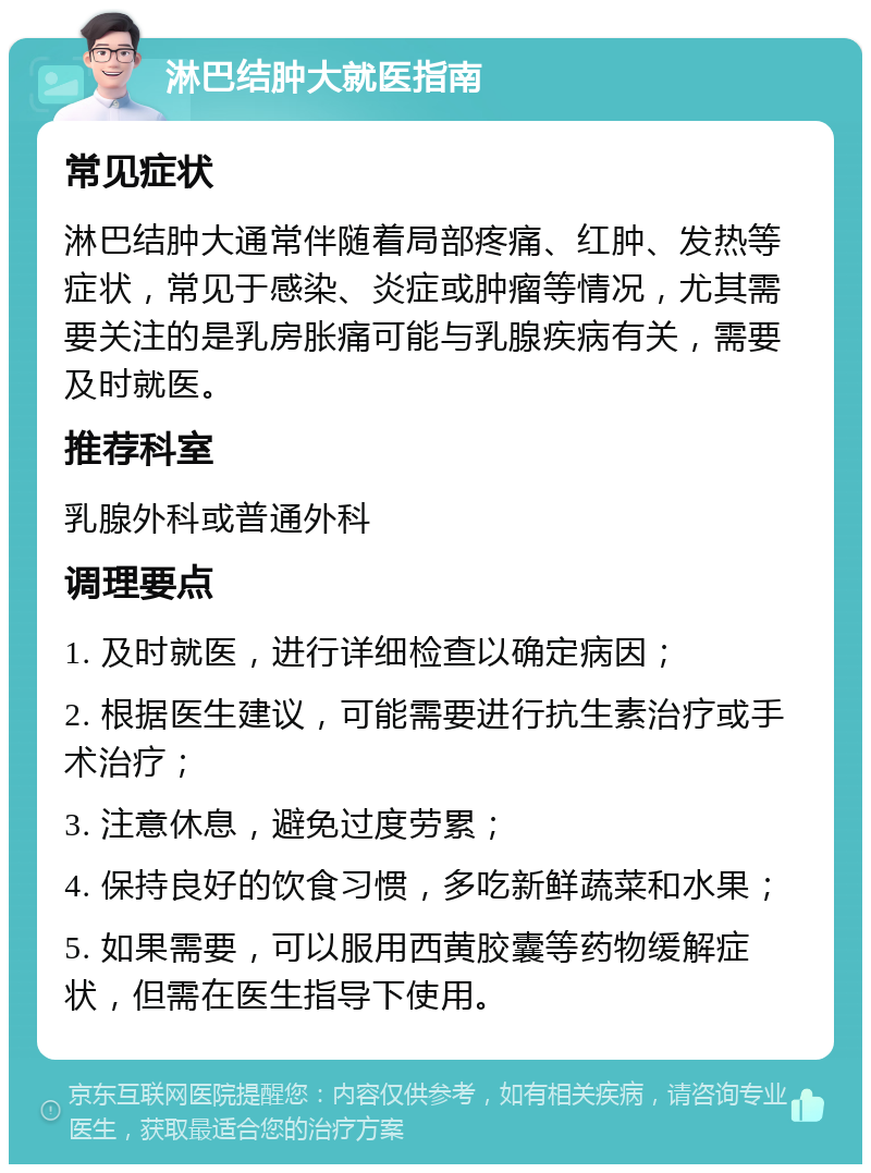 淋巴结肿大就医指南 常见症状 淋巴结肿大通常伴随着局部疼痛、红肿、发热等症状，常见于感染、炎症或肿瘤等情况，尤其需要关注的是乳房胀痛可能与乳腺疾病有关，需要及时就医。 推荐科室 乳腺外科或普通外科 调理要点 1. 及时就医，进行详细检查以确定病因； 2. 根据医生建议，可能需要进行抗生素治疗或手术治疗； 3. 注意休息，避免过度劳累； 4. 保持良好的饮食习惯，多吃新鲜蔬菜和水果； 5. 如果需要，可以服用西黄胶囊等药物缓解症状，但需在医生指导下使用。