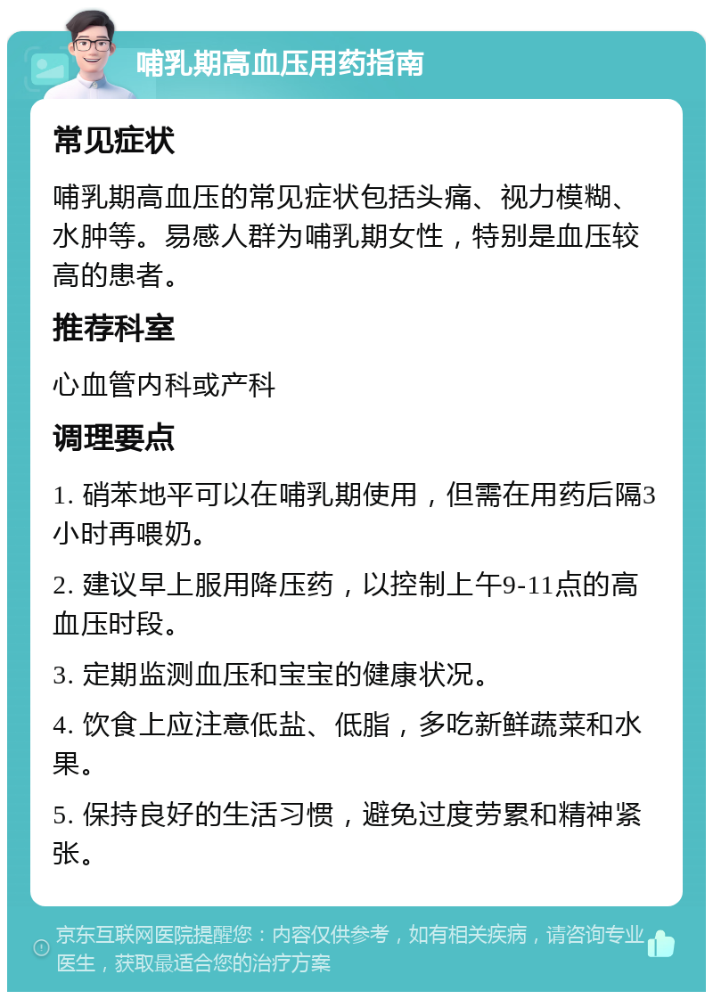 哺乳期高血压用药指南 常见症状 哺乳期高血压的常见症状包括头痛、视力模糊、水肿等。易感人群为哺乳期女性，特别是血压较高的患者。 推荐科室 心血管内科或产科 调理要点 1. 硝苯地平可以在哺乳期使用，但需在用药后隔3小时再喂奶。 2. 建议早上服用降压药，以控制上午9-11点的高血压时段。 3. 定期监测血压和宝宝的健康状况。 4. 饮食上应注意低盐、低脂，多吃新鲜蔬菜和水果。 5. 保持良好的生活习惯，避免过度劳累和精神紧张。