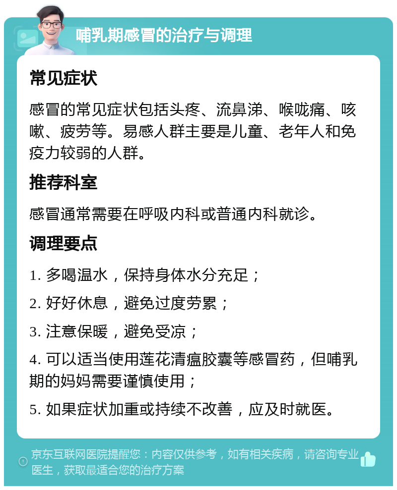 哺乳期感冒的治疗与调理 常见症状 感冒的常见症状包括头疼、流鼻涕、喉咙痛、咳嗽、疲劳等。易感人群主要是儿童、老年人和免疫力较弱的人群。 推荐科室 感冒通常需要在呼吸内科或普通内科就诊。 调理要点 1. 多喝温水，保持身体水分充足； 2. 好好休息，避免过度劳累； 3. 注意保暖，避免受凉； 4. 可以适当使用莲花清瘟胶囊等感冒药，但哺乳期的妈妈需要谨慎使用； 5. 如果症状加重或持续不改善，应及时就医。