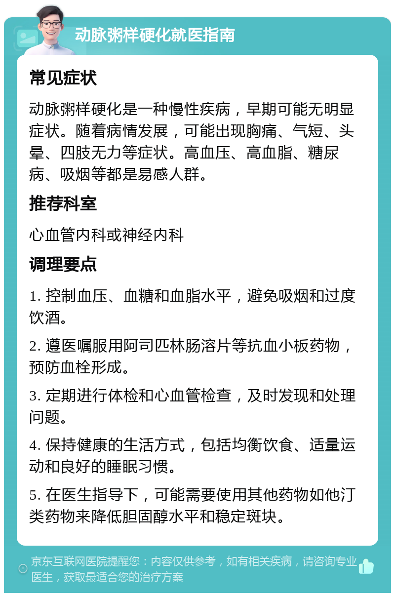 动脉粥样硬化就医指南 常见症状 动脉粥样硬化是一种慢性疾病，早期可能无明显症状。随着病情发展，可能出现胸痛、气短、头晕、四肢无力等症状。高血压、高血脂、糖尿病、吸烟等都是易感人群。 推荐科室 心血管内科或神经内科 调理要点 1. 控制血压、血糖和血脂水平，避免吸烟和过度饮酒。 2. 遵医嘱服用阿司匹林肠溶片等抗血小板药物，预防血栓形成。 3. 定期进行体检和心血管检查，及时发现和处理问题。 4. 保持健康的生活方式，包括均衡饮食、适量运动和良好的睡眠习惯。 5. 在医生指导下，可能需要使用其他药物如他汀类药物来降低胆固醇水平和稳定斑块。