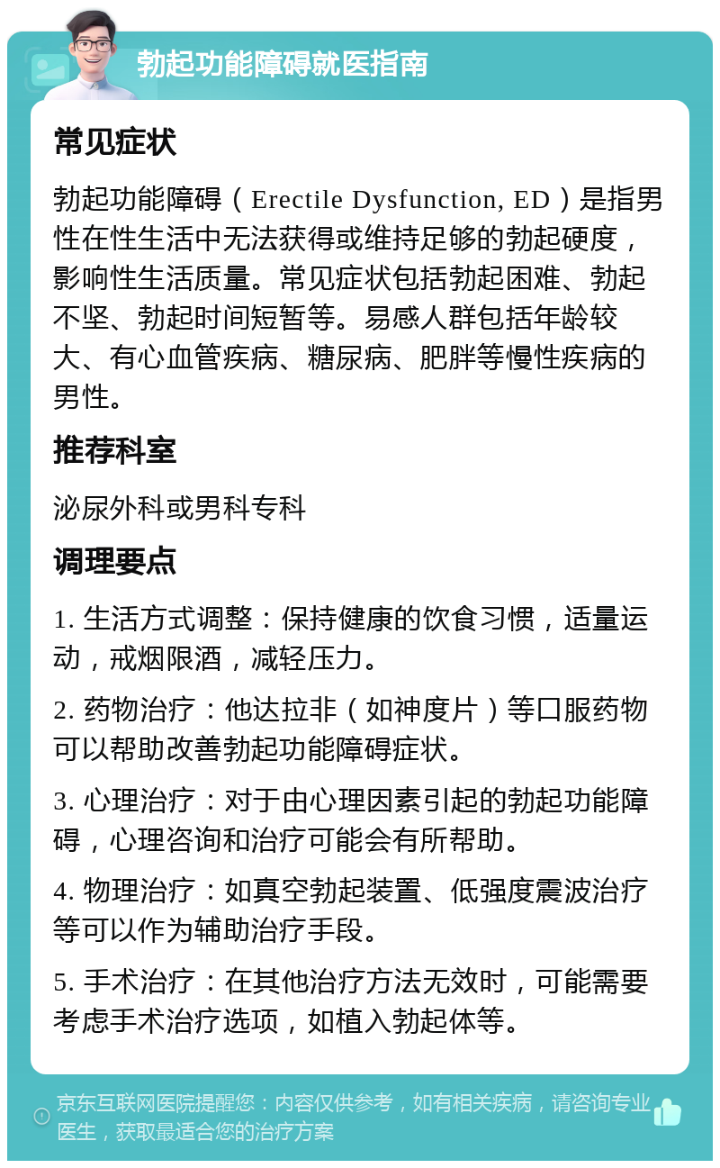 勃起功能障碍就医指南 常见症状 勃起功能障碍（Erectile Dysfunction, ED）是指男性在性生活中无法获得或维持足够的勃起硬度，影响性生活质量。常见症状包括勃起困难、勃起不坚、勃起时间短暂等。易感人群包括年龄较大、有心血管疾病、糖尿病、肥胖等慢性疾病的男性。 推荐科室 泌尿外科或男科专科 调理要点 1. 生活方式调整：保持健康的饮食习惯，适量运动，戒烟限酒，减轻压力。 2. 药物治疗：他达拉非（如神度片）等口服药物可以帮助改善勃起功能障碍症状。 3. 心理治疗：对于由心理因素引起的勃起功能障碍，心理咨询和治疗可能会有所帮助。 4. 物理治疗：如真空勃起装置、低强度震波治疗等可以作为辅助治疗手段。 5. 手术治疗：在其他治疗方法无效时，可能需要考虑手术治疗选项，如植入勃起体等。