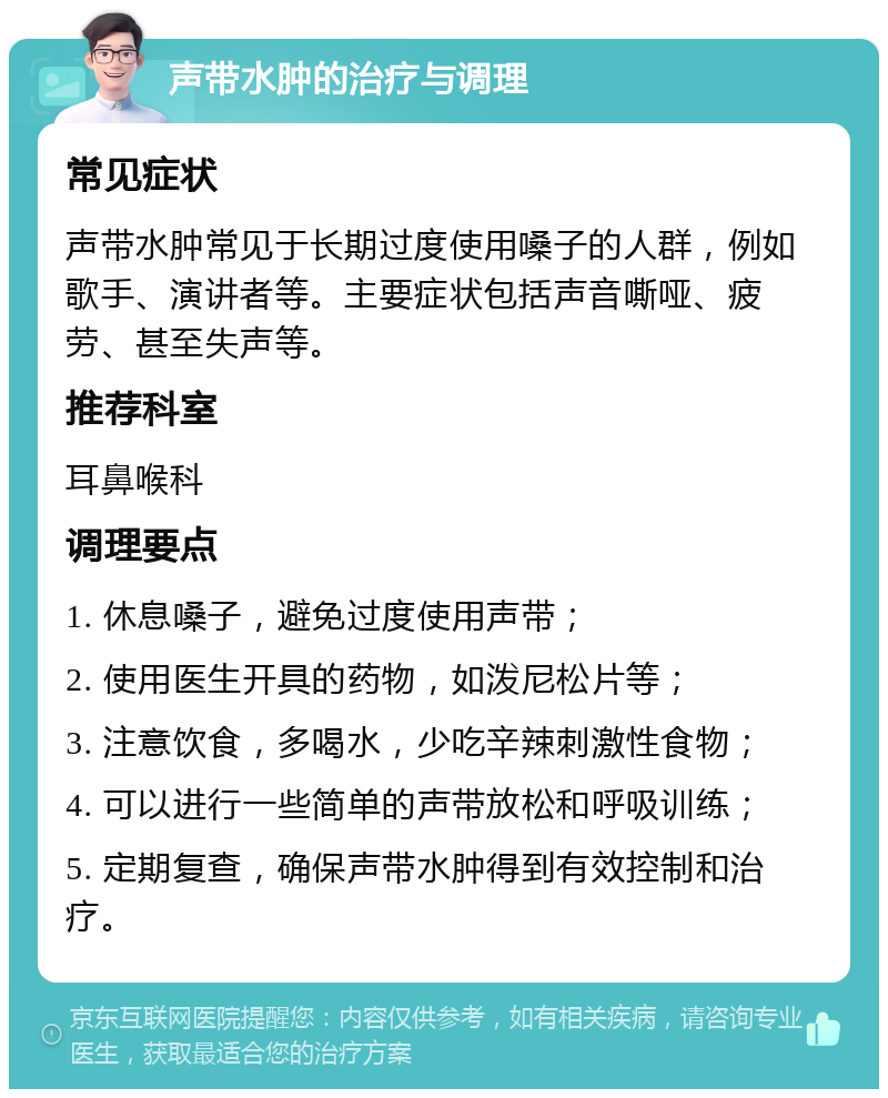 声带水肿的治疗与调理 常见症状 声带水肿常见于长期过度使用嗓子的人群，例如歌手、演讲者等。主要症状包括声音嘶哑、疲劳、甚至失声等。 推荐科室 耳鼻喉科 调理要点 1. 休息嗓子，避免过度使用声带； 2. 使用医生开具的药物，如泼尼松片等； 3. 注意饮食，多喝水，少吃辛辣刺激性食物； 4. 可以进行一些简单的声带放松和呼吸训练； 5. 定期复查，确保声带水肿得到有效控制和治疗。