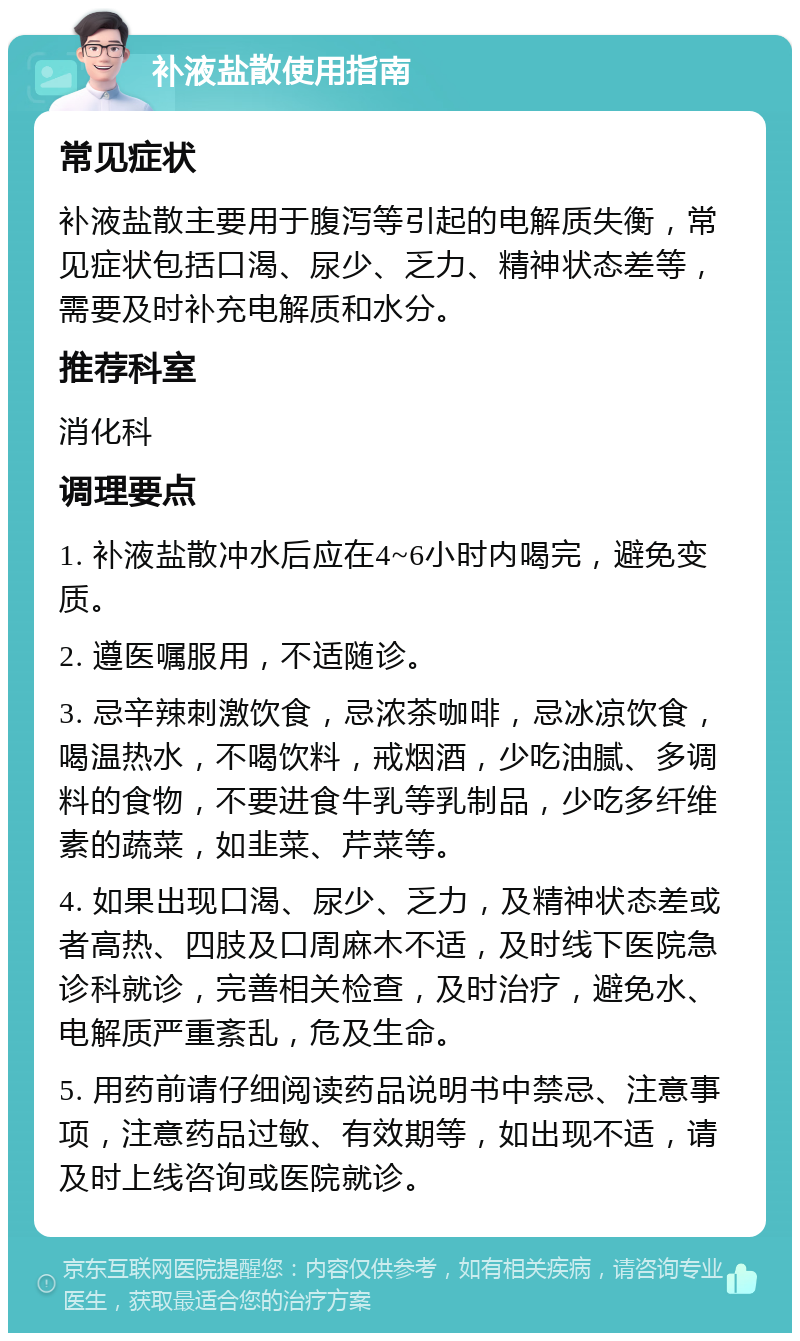 补液盐散使用指南 常见症状 补液盐散主要用于腹泻等引起的电解质失衡，常见症状包括口渴、尿少、乏力、精神状态差等，需要及时补充电解质和水分。 推荐科室 消化科 调理要点 1. 补液盐散冲水后应在4~6小时内喝完，避免变质。 2. 遵医嘱服用，不适随诊。 3. 忌辛辣刺激饮食，忌浓茶咖啡，忌冰凉饮食，喝温热水，不喝饮料，戒烟酒，少吃油腻、多调料的食物，不要进食牛乳等乳制品，少吃多纤维素的蔬菜，如韭菜、芹菜等。 4. 如果出现口渴、尿少、乏力，及精神状态差或者高热、四肢及口周麻木不适，及时线下医院急诊科就诊，完善相关检查，及时治疗，避免水、电解质严重紊乱，危及生命。 5. 用药前请仔细阅读药品说明书中禁忌、注意事项，注意药品过敏、有效期等，如出现不适，请及时上线咨询或医院就诊。