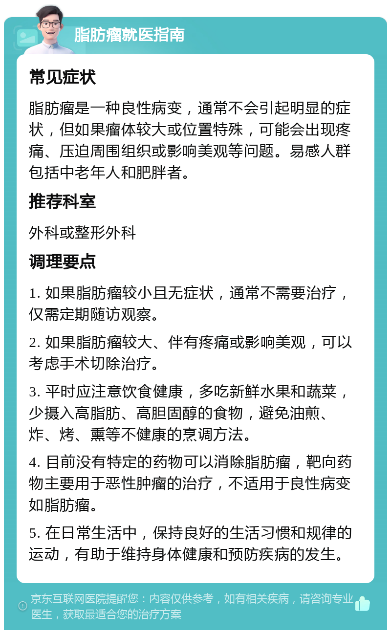 脂肪瘤就医指南 常见症状 脂肪瘤是一种良性病变，通常不会引起明显的症状，但如果瘤体较大或位置特殊，可能会出现疼痛、压迫周围组织或影响美观等问题。易感人群包括中老年人和肥胖者。 推荐科室 外科或整形外科 调理要点 1. 如果脂肪瘤较小且无症状，通常不需要治疗，仅需定期随访观察。 2. 如果脂肪瘤较大、伴有疼痛或影响美观，可以考虑手术切除治疗。 3. 平时应注意饮食健康，多吃新鲜水果和蔬菜，少摄入高脂肪、高胆固醇的食物，避免油煎、炸、烤、熏等不健康的烹调方法。 4. 目前没有特定的药物可以消除脂肪瘤，靶向药物主要用于恶性肿瘤的治疗，不适用于良性病变如脂肪瘤。 5. 在日常生活中，保持良好的生活习惯和规律的运动，有助于维持身体健康和预防疾病的发生。