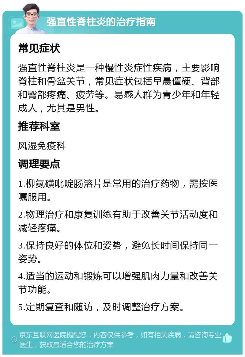 强直性脊柱炎的治疗指南 常见症状 强直性脊柱炎是一种慢性炎症性疾病，主要影响脊柱和骨盆关节，常见症状包括早晨僵硬、背部和臀部疼痛、疲劳等。易感人群为青少年和年轻成人，尤其是男性。 推荐科室 风湿免疫科 调理要点 1.柳氮磺吡啶肠溶片是常用的治疗药物，需按医嘱服用。 2.物理治疗和康复训练有助于改善关节活动度和减轻疼痛。 3.保持良好的体位和姿势，避免长时间保持同一姿势。 4.适当的运动和锻炼可以增强肌肉力量和改善关节功能。 5.定期复查和随访，及时调整治疗方案。