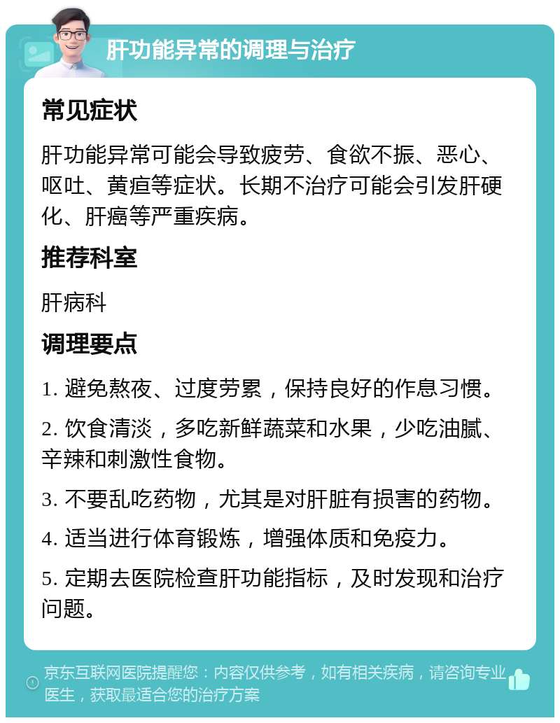 肝功能异常的调理与治疗 常见症状 肝功能异常可能会导致疲劳、食欲不振、恶心、呕吐、黄疸等症状。长期不治疗可能会引发肝硬化、肝癌等严重疾病。 推荐科室 肝病科 调理要点 1. 避免熬夜、过度劳累，保持良好的作息习惯。 2. 饮食清淡，多吃新鲜蔬菜和水果，少吃油腻、辛辣和刺激性食物。 3. 不要乱吃药物，尤其是对肝脏有损害的药物。 4. 适当进行体育锻炼，增强体质和免疫力。 5. 定期去医院检查肝功能指标，及时发现和治疗问题。