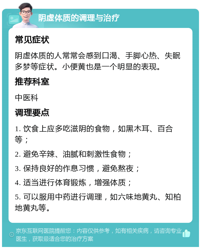 阴虚体质的调理与治疗 常见症状 阴虚体质的人常常会感到口渴、手脚心热、失眠多梦等症状。小便黄也是一个明显的表现。 推荐科室 中医科 调理要点 1. 饮食上应多吃滋阴的食物，如黑木耳、百合等； 2. 避免辛辣、油腻和刺激性食物； 3. 保持良好的作息习惯，避免熬夜； 4. 适当进行体育锻炼，增强体质； 5. 可以服用中药进行调理，如六味地黄丸、知柏地黄丸等。